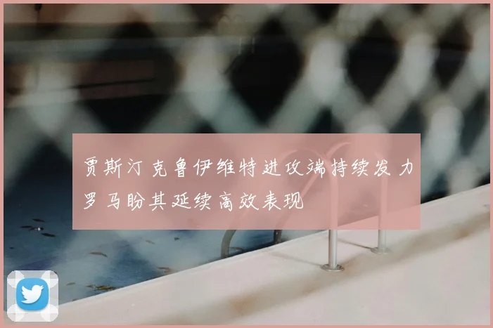 贾斯汀克鲁伊维特进攻端持续发力罗马盼其延续高效表现