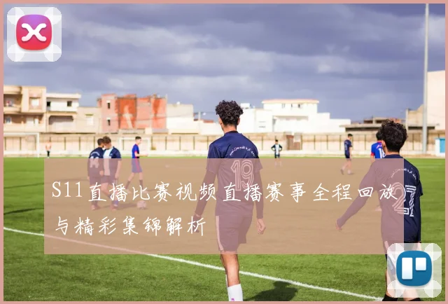 S11直播比赛视频直播赛事全程回放与精彩集锦解析
