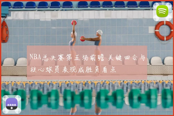 NBA总决赛第五场前瞻 关键回合与核心球员表现成胜负看点