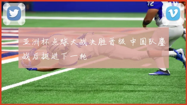 亚洲杯点球大战决胜晋级 中国队鏖战后挺进下一轮