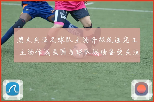 澳大利亚足球队主场升级改造完工 主场作战氛围与球队战绩备受关注