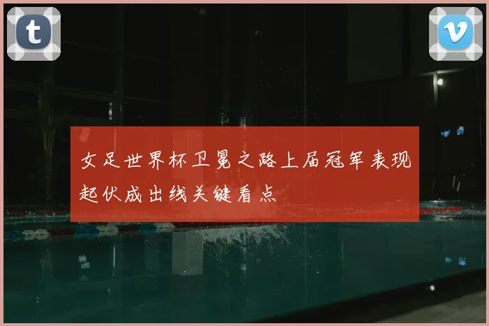 女足世界杯卫冕之路上届冠军表现起伏成出线关键看点