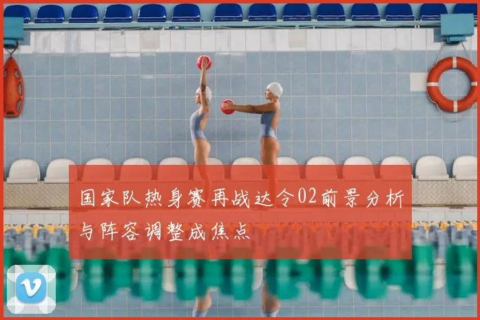 国家队热身赛再战达令02前景分析与阵容调整成焦点