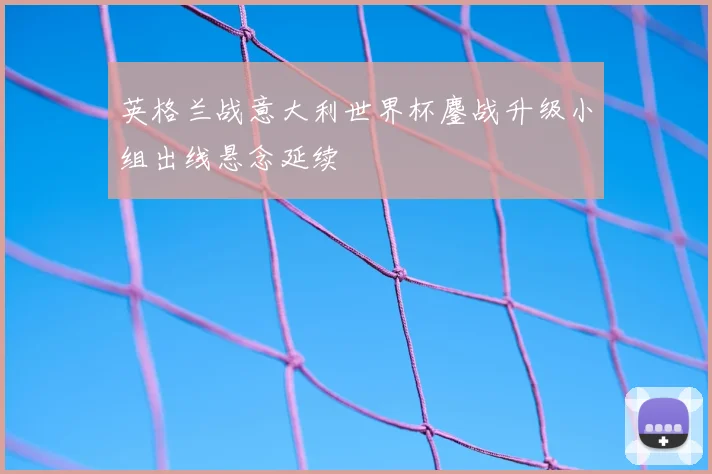 英格兰战意大利世界杯鏖战升级小组出线悬念延续