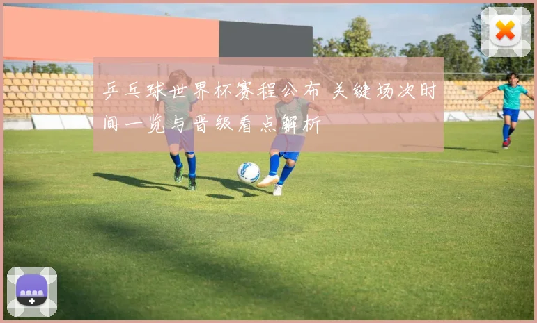 乒乓球世界杯赛程公布 关键场次时间一览与晋级看点解析