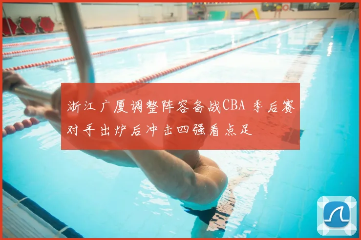 浙江广厦调整阵容备战CBA 季后赛对手出炉后冲击四强看点足