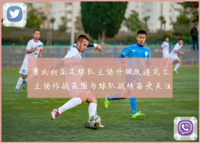 澳大利亚足球队主场升级改造完工 主场作战氛围与球队战绩备受关注