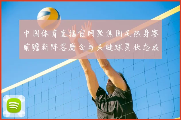 中国体育直播官网聚焦国足热身赛前瞻新阵容磨合与关键球员状态成看点