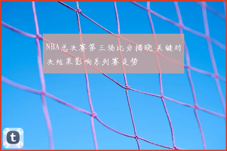 NBA总决赛第三场比分揭晓 关键对决结果影响系列赛走势