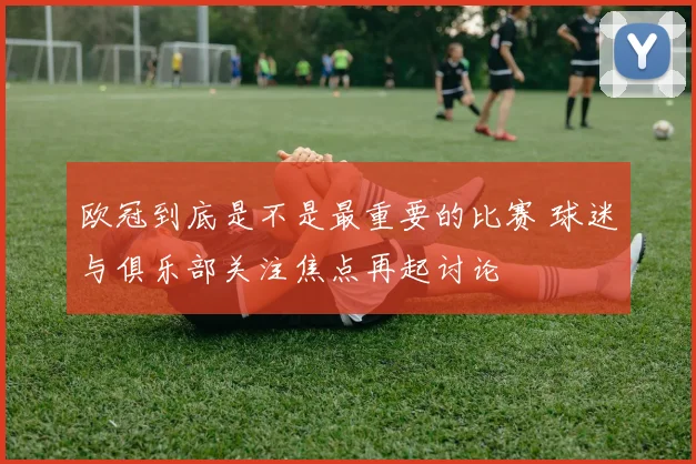 欧冠到底是不是最重要的比赛 球迷与俱乐部关注焦点再起讨论