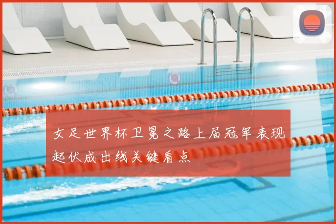 女足世界杯卫冕之路上届冠军表现起伏成出线关键看点