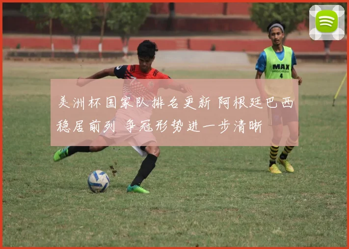 美洲杯国家队排名更新 阿根廷巴西稳居前列 争冠形势进一步清晰