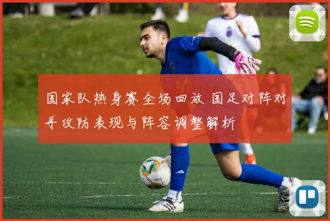 国家队热身赛全场回放 国足对阵对手攻防表现与阵容调整解析