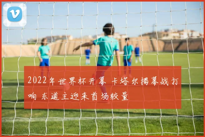 2022年世界杯开幕 卡塔尔揭幕战打响 东道主迎来首场较量