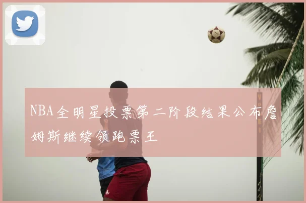 NBA全明星投票第二阶段结果公布詹姆斯继续领跑票王