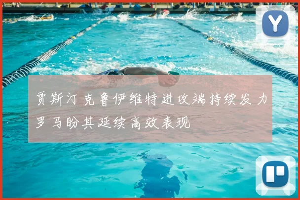 贾斯汀克鲁伊维特进攻端持续发力罗马盼其延续高效表现