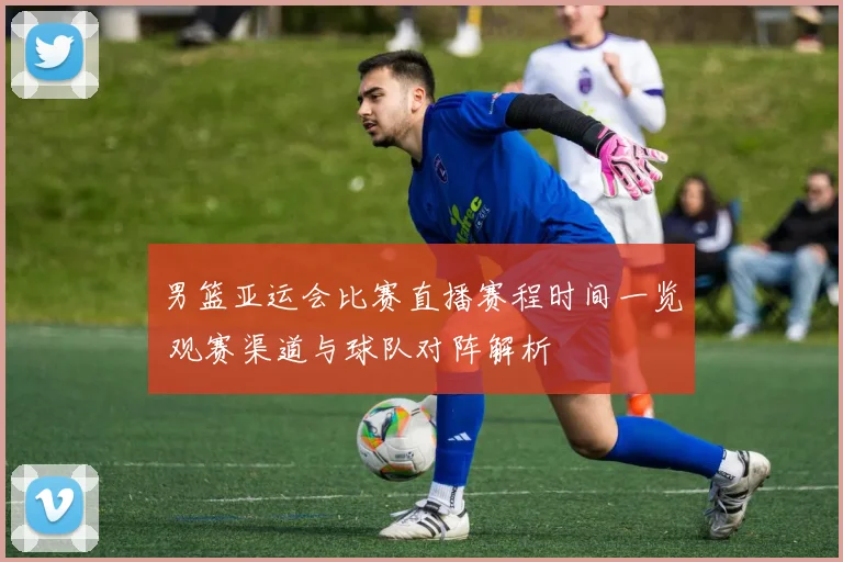 男篮亚运会比赛直播赛程时间一览 观赛渠道与球队对阵解析