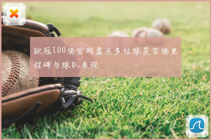 欧冠100场官网盘点多位球星百场里程碑与球队表现