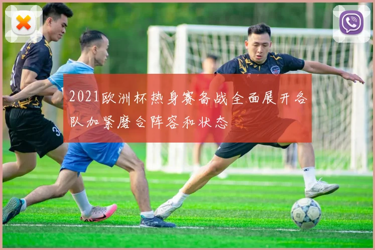 2021欧洲杯热身赛备战全面展开各队加紧磨合阵容和状态