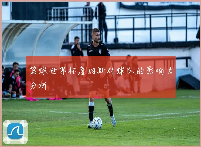 篮球世界杯詹姆斯对球队的影响力分析