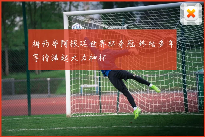 梅西率阿根廷世界杯夺冠 终结多年等待捧起大力神杯
