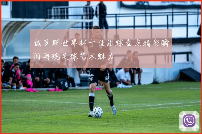 俄罗斯世界杯十佳进球盘点精彩瞬间再现足球艺术魅力