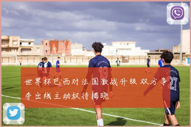 世界杯巴西对法国激战升级 双方争夺出线主动权待揭晓