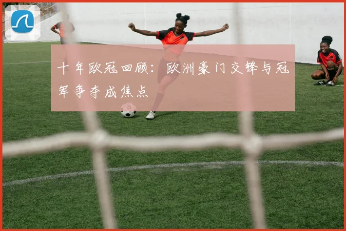 十年欧冠回顾：欧洲豪门交锋与冠军争夺成焦点