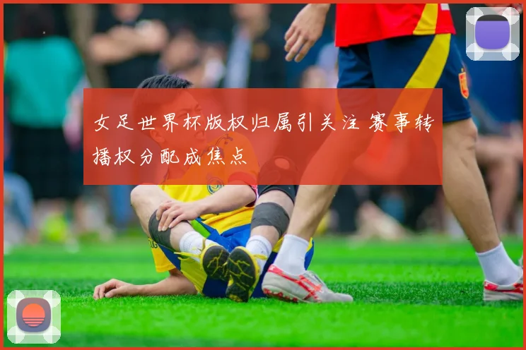 女足世界杯版权归属引关注 赛事转播权分配成焦点