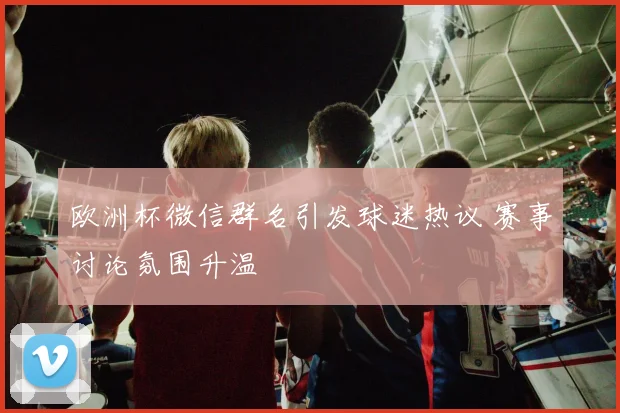 欧洲杯微信群名引发球迷热议 赛事讨论氛围升温